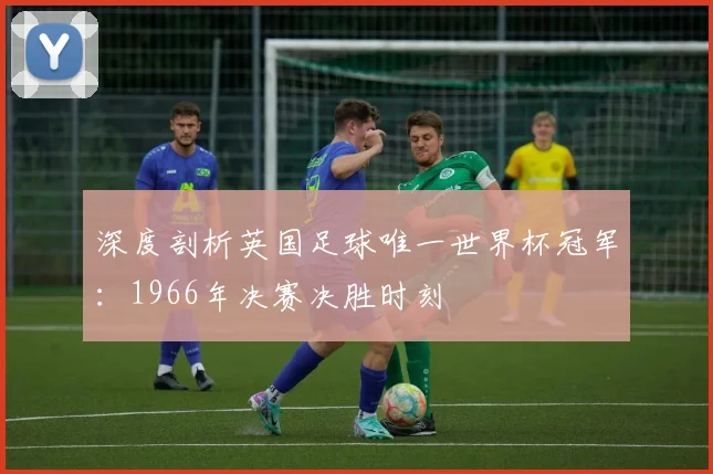 深度剖析英国足球唯一世界杯冠军：1966年决赛决胜时刻