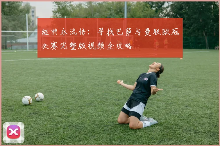 经典永流传：寻找巴萨与曼联欧冠决赛完整版视频全攻略