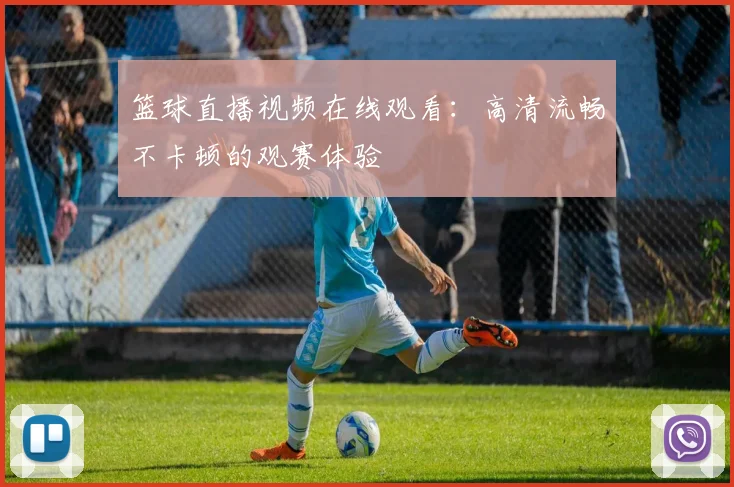 篮球直播视频在线观看:高清流畅不卡顿的观赛体验