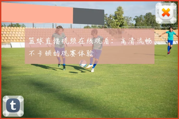 篮球直播视频在线观看：高清流畅不卡顿的观赛体验