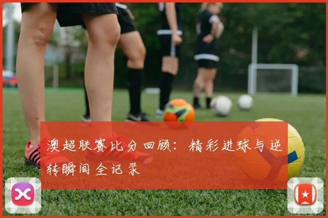 澳超联赛比分回顾：精彩进球与逆转瞬间全记录