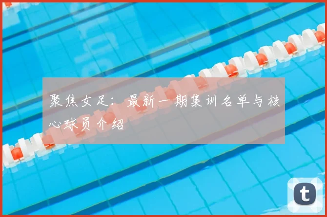 聚焦女足：最新一期集训名单与核心球员介绍