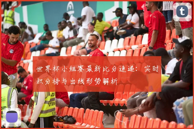世界杯小组赛最新比分速递：实时积分榜与出线形势解析