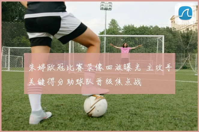 朱婷欧冠比赛录像回放曝光 主攻手关键得分助球队晋级焦点战