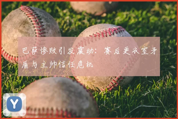 巴萨惨败引发震动：赛后更衣室矛盾与主帅信任危机