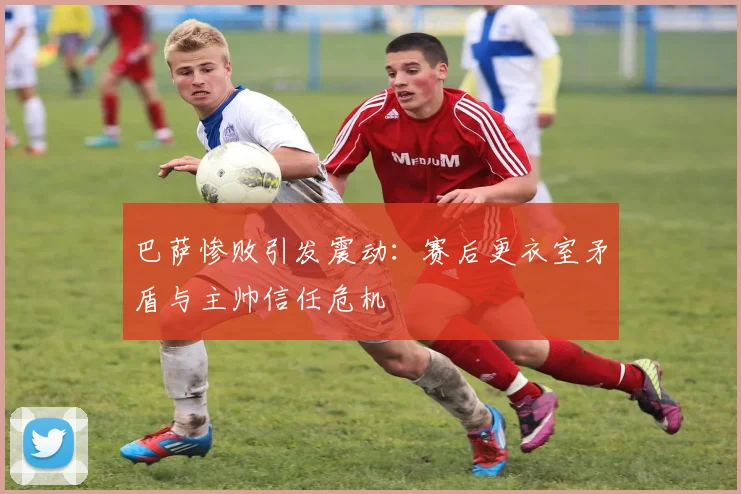 巴萨惨败引发震动：赛后更衣室矛盾与主帅信任危机