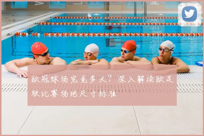 欧冠球场究竟多大？深入解读欧足联比赛场地尺寸标准