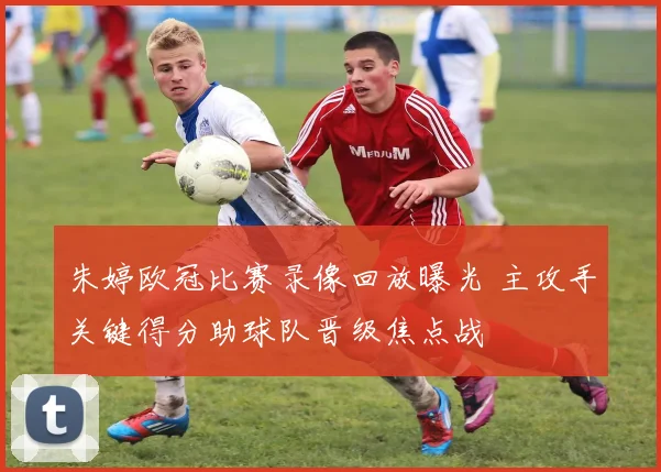 朱婷欧冠比赛录像回放曝光 主攻手关键得分助球队晋级焦点战