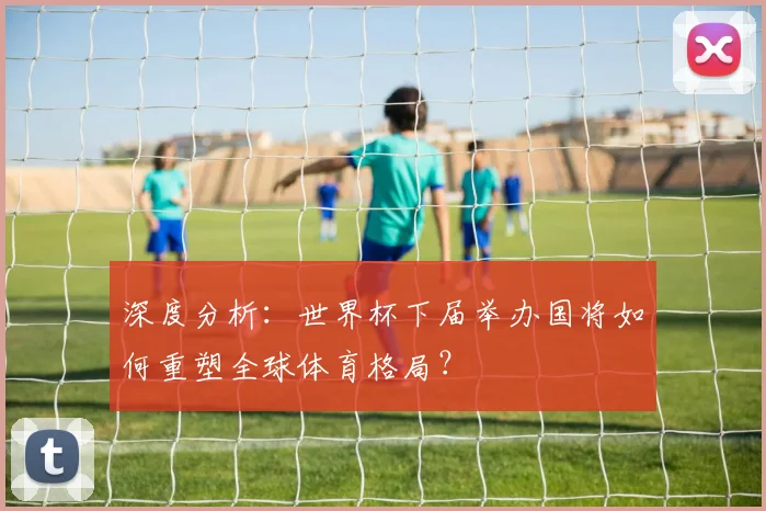 深度分析：世界杯下届举办国将如何重塑全球体育格局？