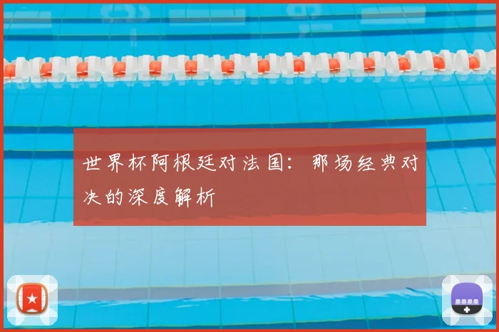 世界杯阿根廷对法国：那场经典对决的深度解析