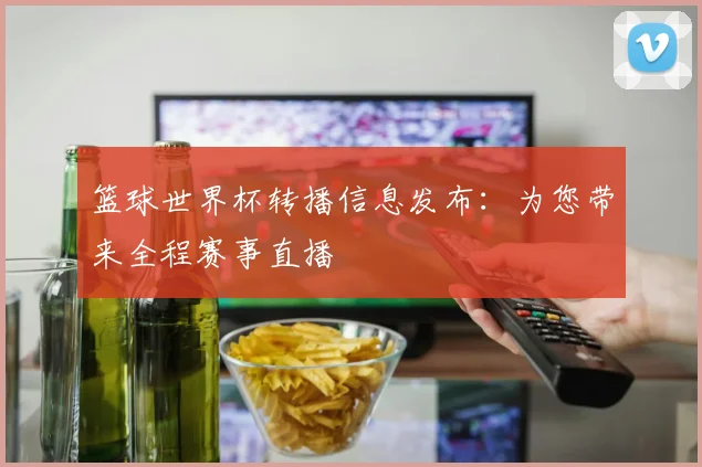 篮球世界杯转播信息发布：为您带来全程赛事直播
