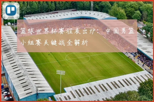 篮球世界杯赛程表出炉：中国男篮小组赛关键战全解析