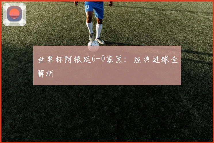 世界杯阿根廷6-0塞黑：经典进球全解析