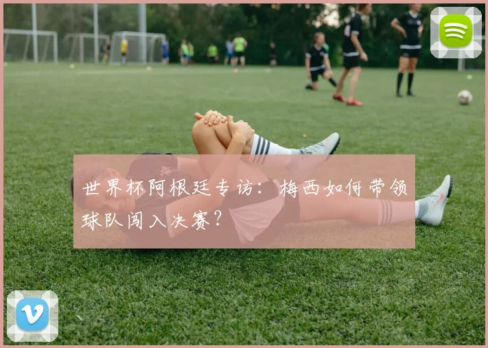 世界杯阿根廷专访：梅西如何带领球队闯入决赛？
