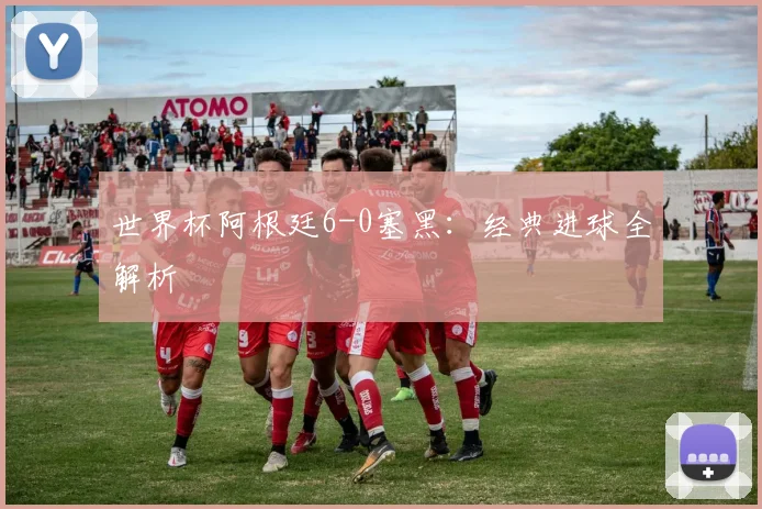 世界杯阿根廷6-0塞黑：经典进球全解析