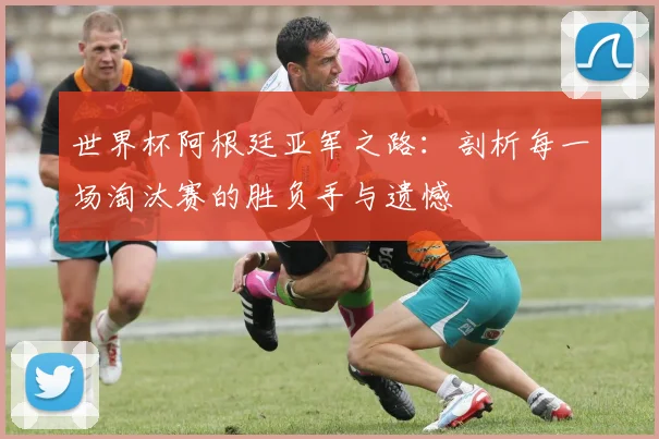 世界杯阿根廷亚军之路：剖析每一场淘汰赛的胜负手与遗憾