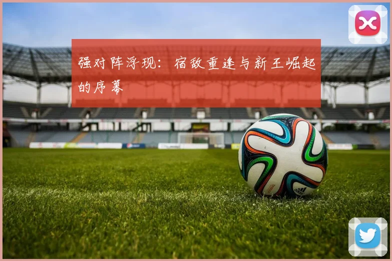 强对阵浮现：宿敌重逢与新王崛起的序幕