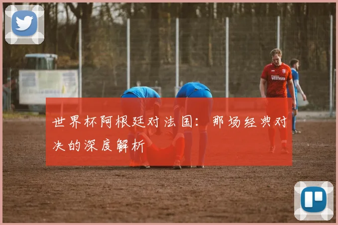 世界杯阿根廷对法国：那场经典对决的深度解析
