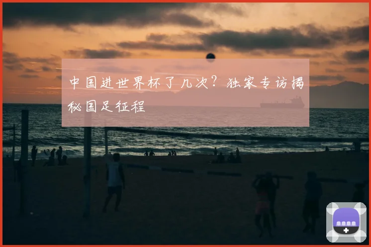 中国进世界杯了几次？独家专访揭秘国足征程