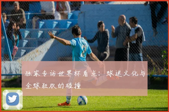 独家专访世界杯看点:球迷文化与全球狂欢的碰撞