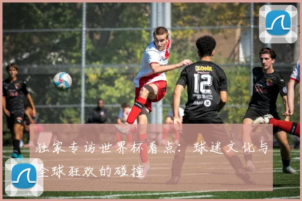 独家专访世界杯看点：球迷文化与全球狂欢的碰撞