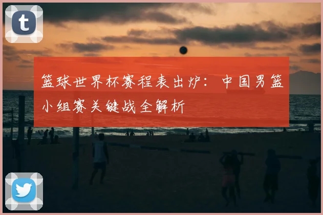 篮球世界杯赛程表出炉：中国男篮小组赛关键战全解析