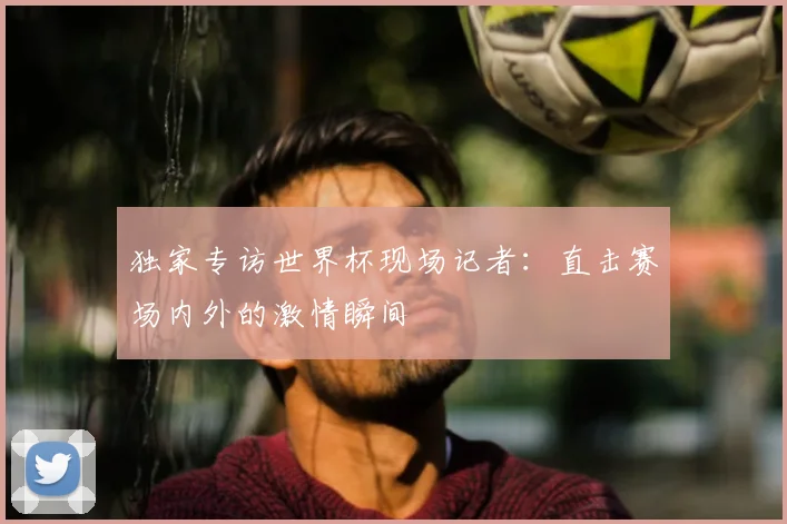 独家专访世界杯现场记者：直击赛场内外的激情瞬间