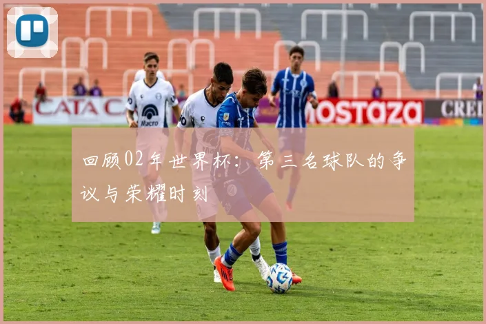 回顾02年世界杯：第三名球队的争议与荣耀时刻